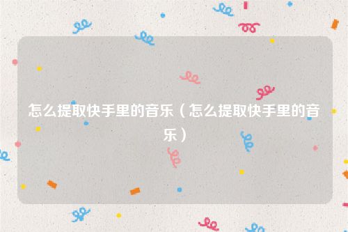 怎么提取快手里的音乐（怎么提取快手里的音乐）