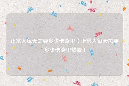 正常人每天需要多少卡路里（正常人每天需要多少卡路里热量）