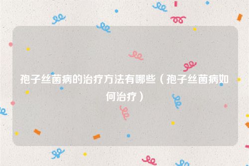 孢子丝菌病的治疗方法有哪些（孢子丝菌病如何治疗）