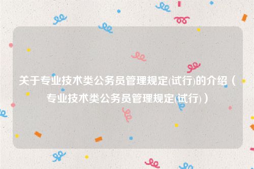关于专业技术类公务员管理规定(试行)的介绍(专业技术类公务员管理规定(试行))