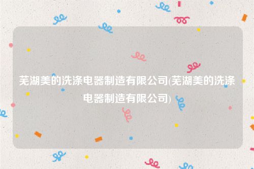 芜湖美的洗涤电器制造有限公司(芜湖美的洗涤电器制造有限公司)