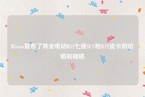 Rivian宣布了其全电动R1S七座SUV和R1T皮卡的价格和规格