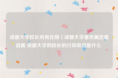 成都大学校长另有任用（成都大学是市属还是省属 成都大学的校长的行政级别是什么 