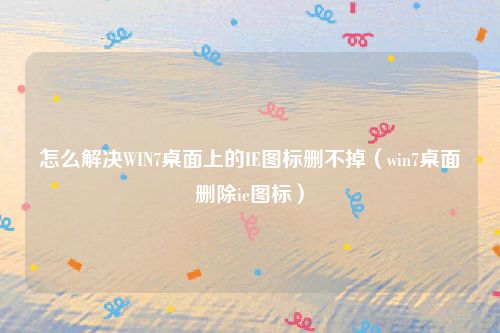 怎么解决WIN7桌面上的IE图标删不掉（win7桌面删除ie图标）