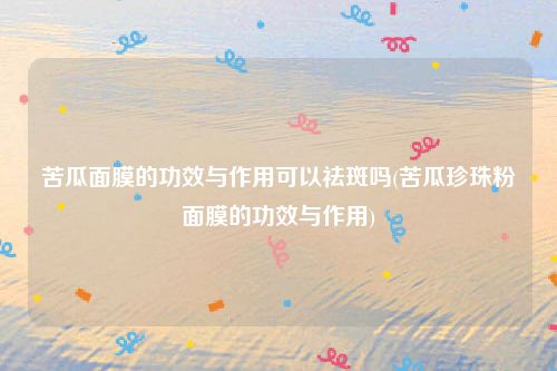 苦瓜面膜的功效与作用可以祛斑吗(苦瓜珍珠粉面膜的功效与作用)