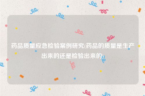 药品质量应急检验案例研究(药品的质量是生产出来的还是检验出来的)