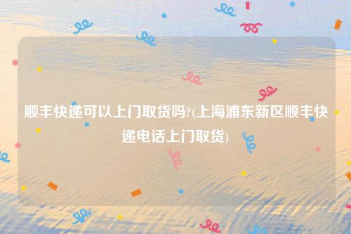 顺丰快递可以上门取货吗?(上海浦东新区顺丰快递电话上门取货)