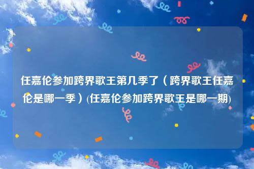 任嘉伦参加跨界歌王第几季了（跨界歌王任嘉伦是哪一季）(任嘉伦参加跨界歌王是哪一期)