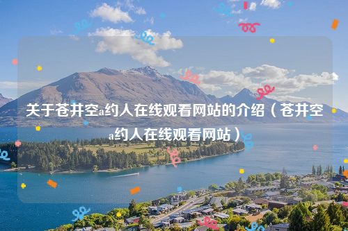 关于苍井空a约人在线观看网站的介绍（苍井空a约人在线观看网站）