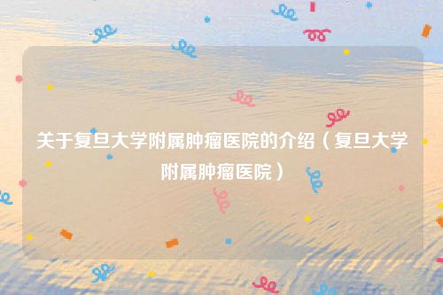 关于复旦大学附属肿瘤医院的介绍（复旦大学附属肿瘤医院）