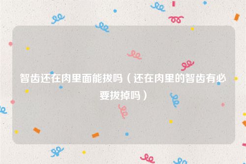智齿还在肉里面能拔吗（还在肉里的智齿有必要拔掉吗）