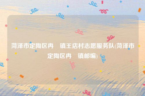 菏泽市定陶区冉堌镇王店村志愿服务队(菏泽市定陶区冉堌镇邮编)