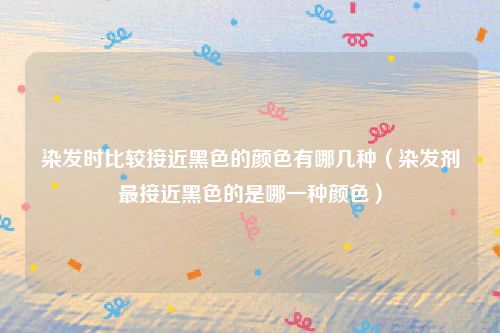 染发时比较接近黑色的颜色有哪几种（染发剂最接近黑色的是哪一种颜色）