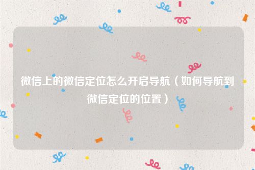 微信上的微信定位怎么开启导航（如何导航到微信定位的位置）