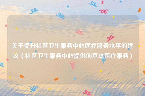 关于提升社区卫生服务中心医疗服务水平的建议（社区卫生服务中心提供的基本医疗服务）