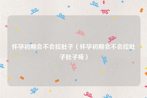 怀孕初期会不会拉肚子（怀孕初期会不会拉肚子肚子疼）