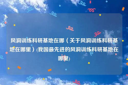 风洞训练科研基地在哪（关于风洞训练科研基地在哪里）(我国最先进的风洞训练科研基地在哪里)