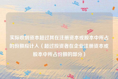实际收到资本超过其在注册资本或股本中所占的份额应计入（超过投资者在企业注册资本或股本中所占份额的部分）