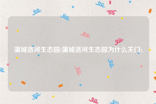 蒲城洛河生态园(蒲城洛河生态园为什么关门)
