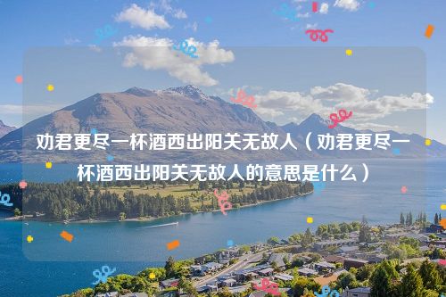 劝君更尽一杯酒西出阳关无故人（劝君更尽一杯酒西出阳关无故人的意思是什么）