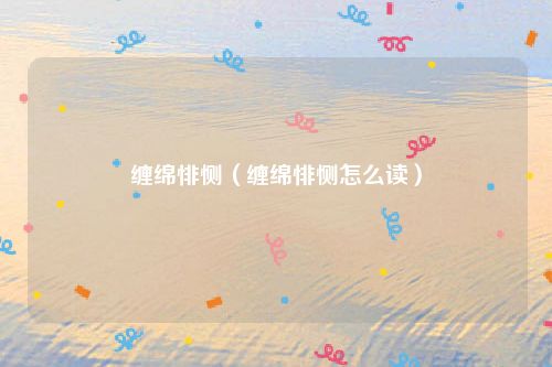 缠绵悱恻（缠绵悱恻怎么读）