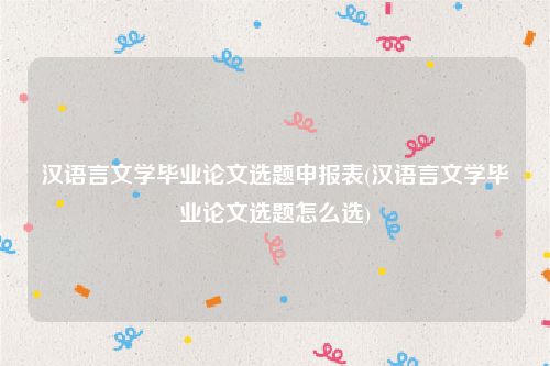 汉语言文学毕业论文选题申报表(汉语言文学毕业论文选题怎么选)