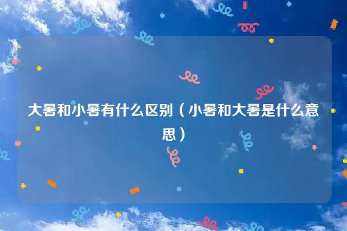 大暑和小暑有什么区别（小暑和大暑是什么意思）