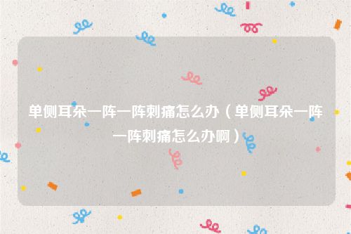 单侧耳朵一阵一阵刺痛怎么办（单侧耳朵一阵一阵刺痛怎么办啊）
