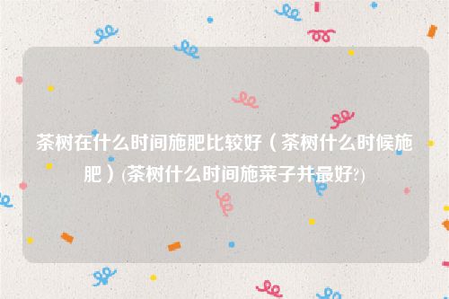 茶树在什么时间施肥比较好（茶树什么时候施肥）(茶树什么时间施菜子并最好?)