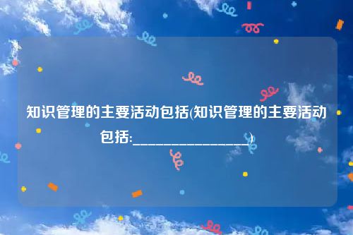 知识管理的主要活动包括(知识管理的主要活动包括:_______________)