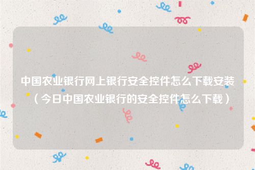 中国农业银行网上银行安全控件怎么下载安装（今日中国农业银行的安全控件怎么下载）
