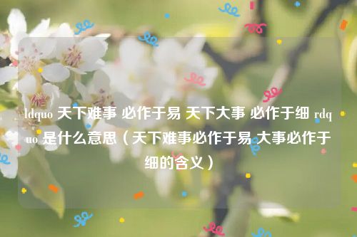 ldquo 天下难事 必作于易 天下大事 必作于细 rdquo 是什么意思（天下难事必作于易 大事必作于细的含义）