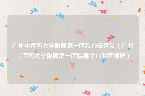 广州中医药大学附属第一医院白云医院（广州中医药大学附属第一医院哪个口腔医师好）