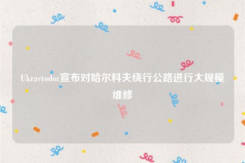 Ukravtodor宣布对哈尔科夫绕行公路进行大规模维修