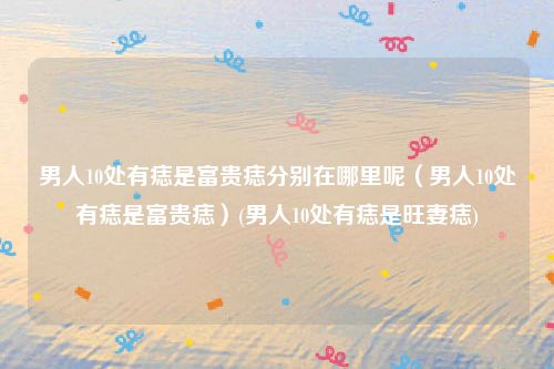男人10处有痣是富贵痣分别在哪里呢（男人10处有痣是富贵痣）(男人10处有痣是旺妻痣)