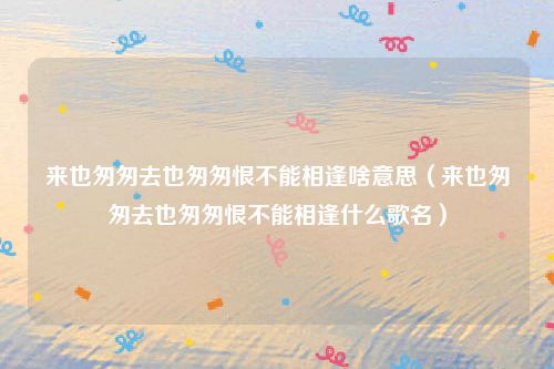 来也匆匆去也匆匆恨不能相逢啥意思（来也匆匆去也匆匆恨不能相逢什么歌名）