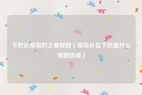 下巴长痘痘的主要原因（痘痘长在下巴是什么原因造成）