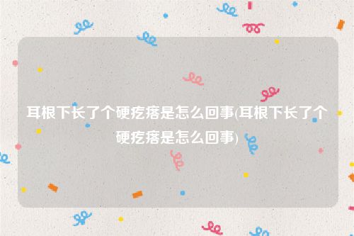 耳根下长了个硬疙瘩是怎么回事(耳根下长了个硬疙瘩是怎么回事)
