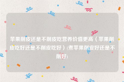 苹果削皮还是不削皮吃营养价值更高（苹果削皮吃好还是不削皮吃好）(煮苹果削皮好还是不削好)