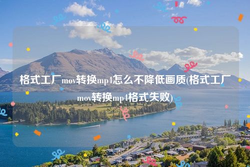 格式工厂mov转换mp4怎么不降低画质(格式工厂mov转换mp4格式失败)