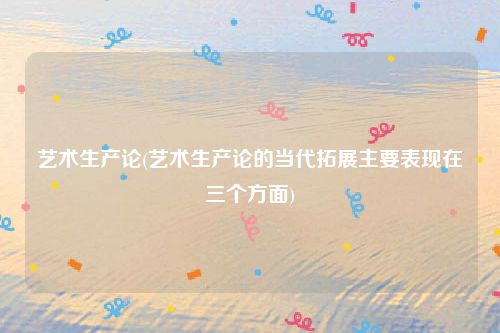 艺术生产论(艺术生产论的当代拓展主要表现在三个方面)