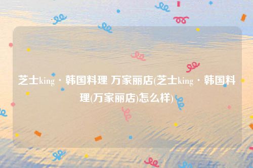 芝士king·韩国料理 万家丽店(芝士king·韩国料理(万家丽店)怎么样)