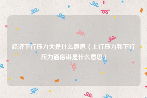 经济下行压力大是什么意思（上行压力和下行压力通俗讲是什么意思）