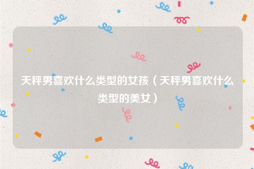 天秤男喜欢什么类型的女孩（天秤男喜欢什么类型的美女）
