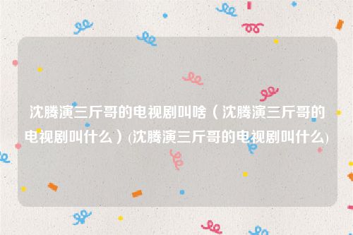 沈腾演三斤哥的电视剧叫啥（沈腾演三斤哥的电视剧叫什么）(沈腾演三斤哥的电视剧叫什么)