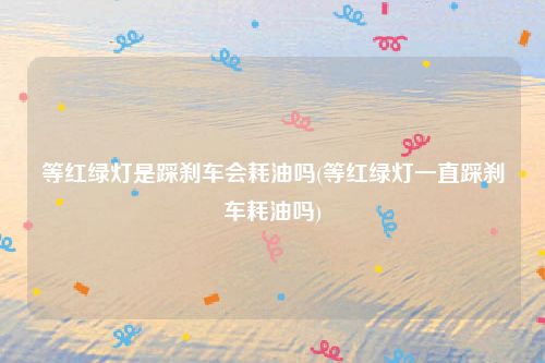 等红绿灯是踩刹车会耗油吗(等红绿灯一直踩刹车耗油吗)