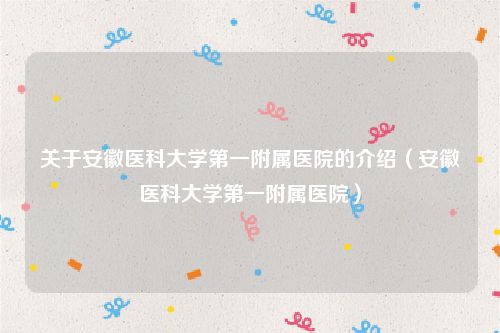 关于安徽医科大学第一附属医院的介绍（安徽医科大学第一附属医院）