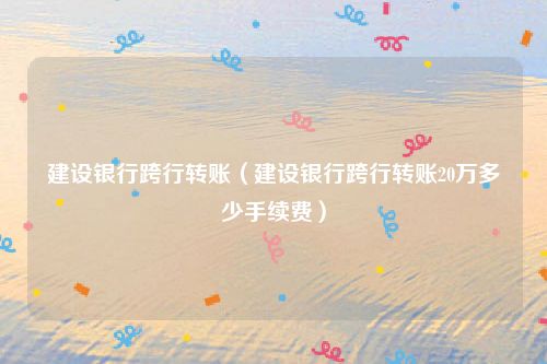 建设银行跨行转账（建设银行跨行转账20万多少手续费）