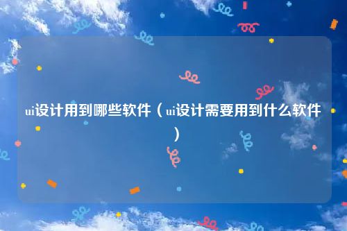 ui设计用到哪些软件（ui设计需要用到什么软件）
