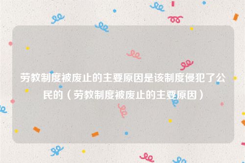 劳教制度被废止的主要原因是该制度侵犯了公民的（劳教制度被废止的主要原因）